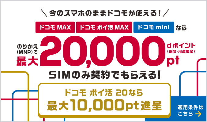 今のスマホのままドコモが使える！ドコモ MAX・ドコモ ポイ活 MAX・ドコモ miniならのりかえ（MNP）で最大20,000ポイント dポイント（期間・用途限定）SIMのみ契約でもらえる！ドコモ ポイ活 20なら最大10,000ポイント進呈 適用条件はこちら