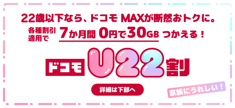 22歳以下なら、ドコモ MAXが断然おトクに。各種割引適用で7か月間0円で30GBつかえる ドコモU22割 詳細は下部へ 家族にうれしい！