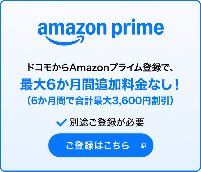 amazon prime ドコモからAmazonプライム登録で、最大6か月間追加料金なし！（6か月間で合計最大3,600円割引）＊1＊2 別途ご登録が必要 ご登録はこちら