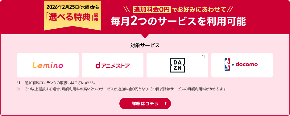 2026年2月25日から「選べる特典」開始！追加料金0円でお好みにあわせて2つのサービスを選択可能 対象サービス Lemino dアニメストア DAZN NBA  docomo *1追加有料コンテンツの取扱いはございません。※ 3つ以上選択する場合、月額利用料の高い2つのサービスが追加料金0円となり、3つ目以降はサービスの月額利用料がかかります 詳細はコチラ