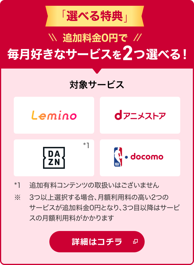 2026年2月25日から「選べる特典」開始！追加料金0円でお好みにあわせて2つのサービスを選択可能 対象サービス Lemino dアニメストア DAZN NBA  docomo *1追加有料コンテンツの取扱いはございません。※ 3つ以上選択する場合、月額利用料の高い2つのサービスが追加料金0円となり、3つ目以降はサービスの月額利用料がかかります 詳細はコチラ