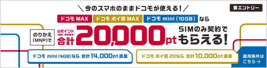 今のスマホのままドコモが使える!ドコモ MAX・ドコモ ポイ活 MAX・ドコモ mini(10GB)ならのりかえ(MNP)で合計最大20,000ポイント dポイント(期間・用途限定)SIMのみ契約でもらえる! ドコモ mini(4GB)なら合計最大14,000ポイント進呈 ドコモ ポイ活 20なら合計最大10,000ポイント進呈 要エントリー 適用条件はこちら