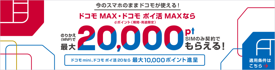 今のスマホのままドコモが使える!ドコモ MAX・ドコモ ポイ活 MAXならのりかえ(MNP)でdポイント(期間・用途限定)最大20,000ポイント、SIMのみ契約でもらえる!ドコモ mini、ドコモ ポイ活 20なら最大10,000ポイント進呈。適用条件はこちら