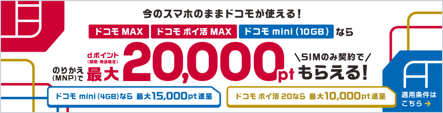今のスマホのままドコモが使える!ドコモ MAX・ドコモ ポイ活 MAX・ドコモ mini(10GB)ならのりかえ(MNP)でdポイント(期間・用途限定)最大20,000ポイントSIMのみ契約でもらえる!ドコモ mini(4GB)なら最大15,000ポイント進呈、ドコモ ポイ活 20なら最大10,000ポイント進呈 適用条件はこちら