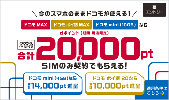 今のスマホのままドコモが使える!ドコモ MAX・ドコモ ポイ活 MAX・ドコモ miniならのりかえ(MNP)で合計最大20,000ポイント dポイント(期間・用途限定)SIMのみ契約でもらえる!ドコモ ポイ活 20なら合計最大10,000ポイント進呈 適用条件はこちら