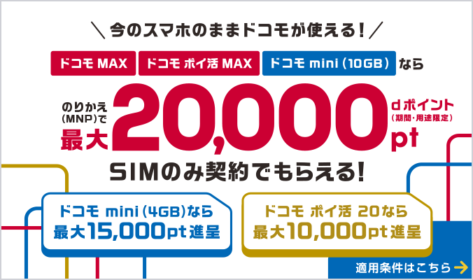 今のスマホのままドコモが使える!ドコモ MAX・ドコモ ポイ活 MAX・ドコモ mini(10GB)ならのりかえ(MNP)でdポイント(期間・用途限定)最大20,000ポイントSIMのみ契約でもらえる!ドコモ mini(4GB)なら最大15,000ポイント進呈、ドコモ ポイ活 20なら最大10,000ポイント進呈 適用条件はこちら