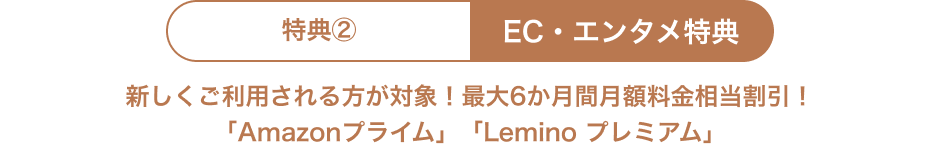 特典② EC・エンタメ特典 新しくご利用される方が対象！最大6か月間月額料金相当割引！ 「Amazonプライム」「Lemino プレミアム」