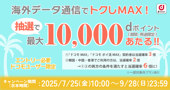 海外データ通信でトクしMAX！抽選で最大10,000dポイント（期間・用途限定）あたる！！エントリー必要 ドコモユーザー限定｜①「ドコモMAX」「ドコモ ポイ活 MAX」契約者は当選確率3倍 ②韓国・中国・香港でご利用の方は、当選確率2倍 →①②両方満たすと当選確率6倍に！※一部対象外プランあり｜キャンペーン期間（日本時間）：2025/7/25（金）10:00～9/28（日）23:59