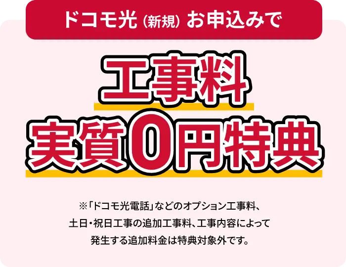 ドコモ光(新規)申し込みで 工事料無料 ※「ドコモ光電話」などのオプション工事料、土日・祝日工事の追加工事料、工事内容によって発生する追加料金は特典対象外です。