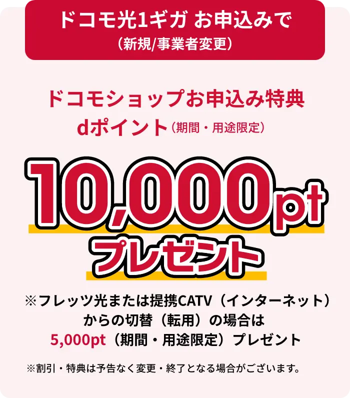 ドコモ光1ギガお申し込みで（新規/事業者変更）ドコモショップお申し込み特典dポイント（期間・用途限定）10,000ptプレゼント フレッツ光または提携CATV（インターネット）からの切替（転用）の場合は10,000pt（期間・用途限定）プレゼント ※割引・特典は予告なく変更・終了となる場合がございます。