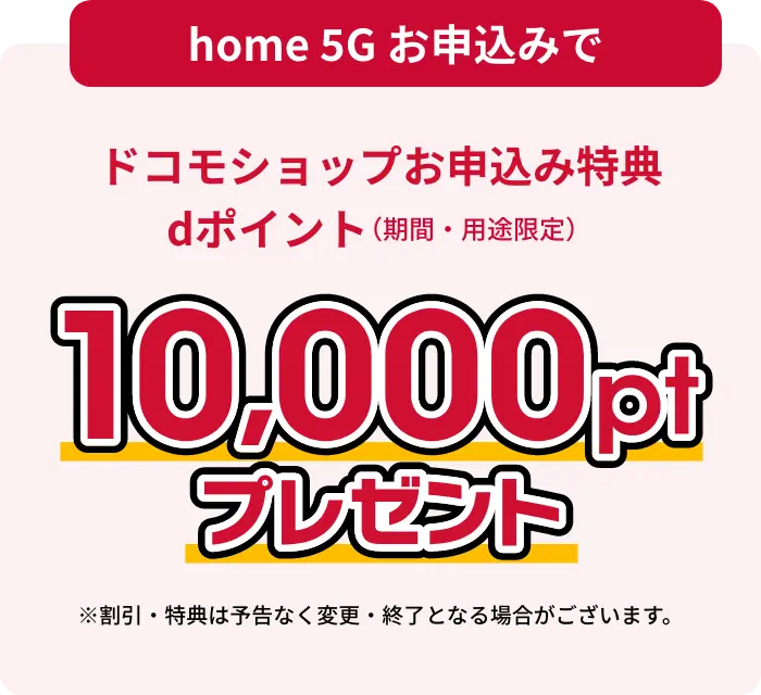 home 5Gお申し込みでドコモショップお申し込み特典dポイント（期間・用途限定）10,000ptプレゼント ※割引・特典は予告なく変更・終了となる場合がございます。