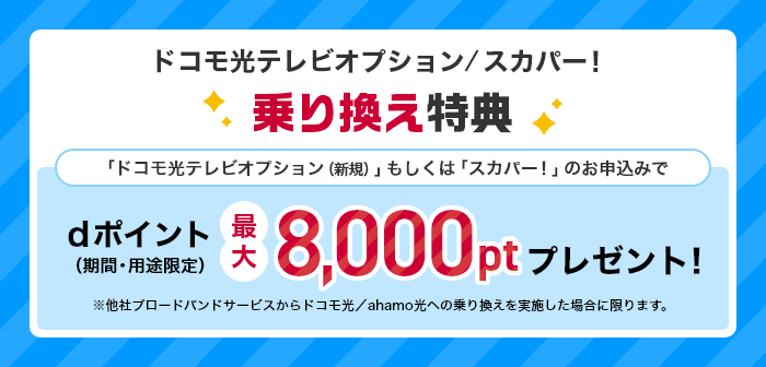 ドコモ光テレビオプション/スカパー! 乗り換え特典 「ドコモ光テレビオプション(新規)」もしくは「スカパー!」のお申込みでdポイント(期間・用途限定)最大8,000ptプレゼント! ※他社ブロードバンドサービスからドコモ光/ahamo光への乗り換えを実施した場合に限ります。