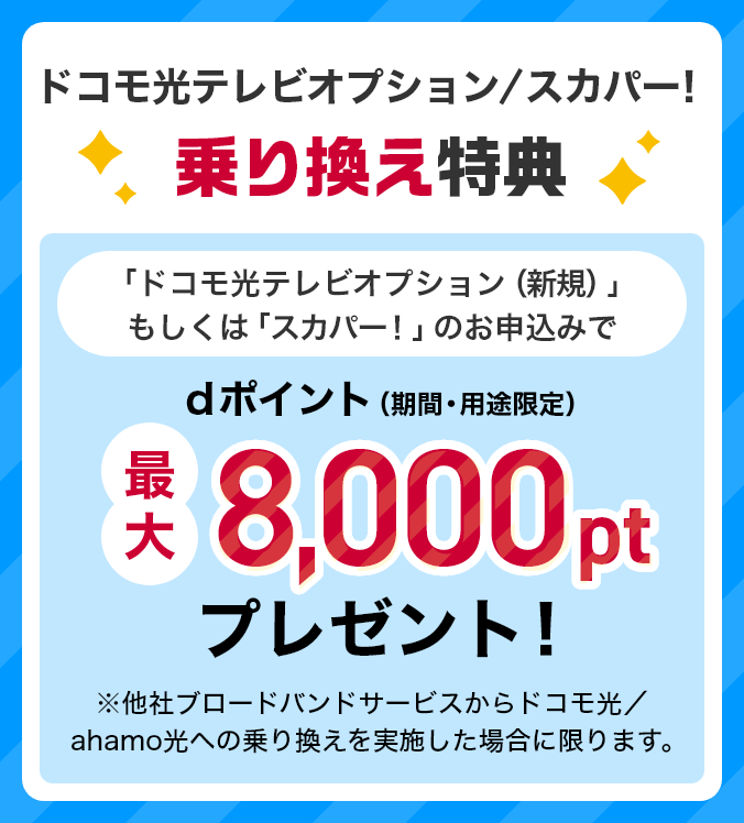 ドコモ光テレビオプション/スカパー! 乗り換え特典 「ドコモ光テレビオプション(新規)」もしくは「スカパー!」のお申込みでdポイント(期間・用途限定)最大8,000ptプレゼント! ※他社ブロードバンドサービスからドコモ光/ahamo光への乗り換えを実施した場合に限ります。