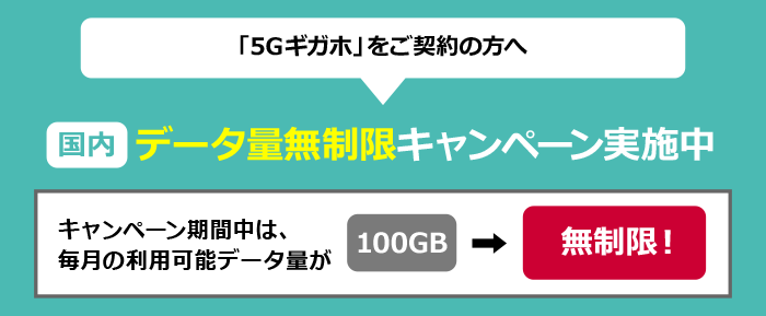 「5Gギガホ」をご契約の方へ 国内データ量無制限キャンペーン実施中 キャンペーン期間中は、毎月の利用可能データ量が100GB⇒無制限!