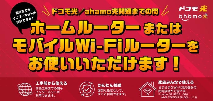 開通前でもインターネットが接続できる!ドコモ光/ahamo光開通までの間 ホームルーター またはモバイルWi-Fiルーターをお使いいただけます!工事前から使える:開通工事までの間もインターネットが利用できます。 かんたん接続:面倒な設定なしですぐに利用できます。 家族みんなで使える:さまざまなWi-Fi対応機器の同時接続が可能です。※home 5G HR02:66台 Wi-Fi STATION SH05L:11台