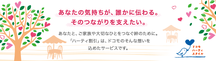 ドコモ ハーティスタイル あなたの気持ちが、誰かに伝わる。そのつながりを支えたい。 あなたと、ご家族や大切なひとをつなぐ絆のために。「ハーティ割引」は、ドコモのそんな想いを込めたサービスです。