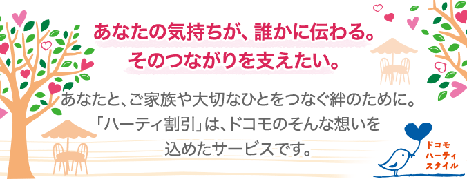 ドコモ ハーティスタイル あなたの気持ちが、誰かに伝わる。そのつながりを支えたい。 あなたと、ご家族や大切なひとをつなぐ絆のために。「ハーティ割引」は、ドコモのそんな想いを込めたサービスです。