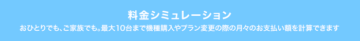 料金シミュレーション おひとりでも、ご家族でも。最大10台まで機種購入やプラン変更の際の月々のお支払い額を計算できます