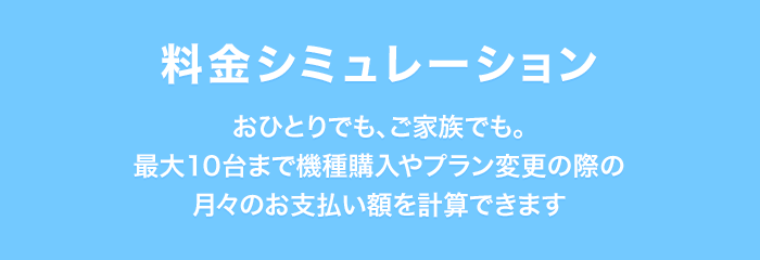 料金シミュレーション おひとりでも、ご家族でも。最大10台まで機種購入やプラン変更の際の月々のお支払い額を計算できます