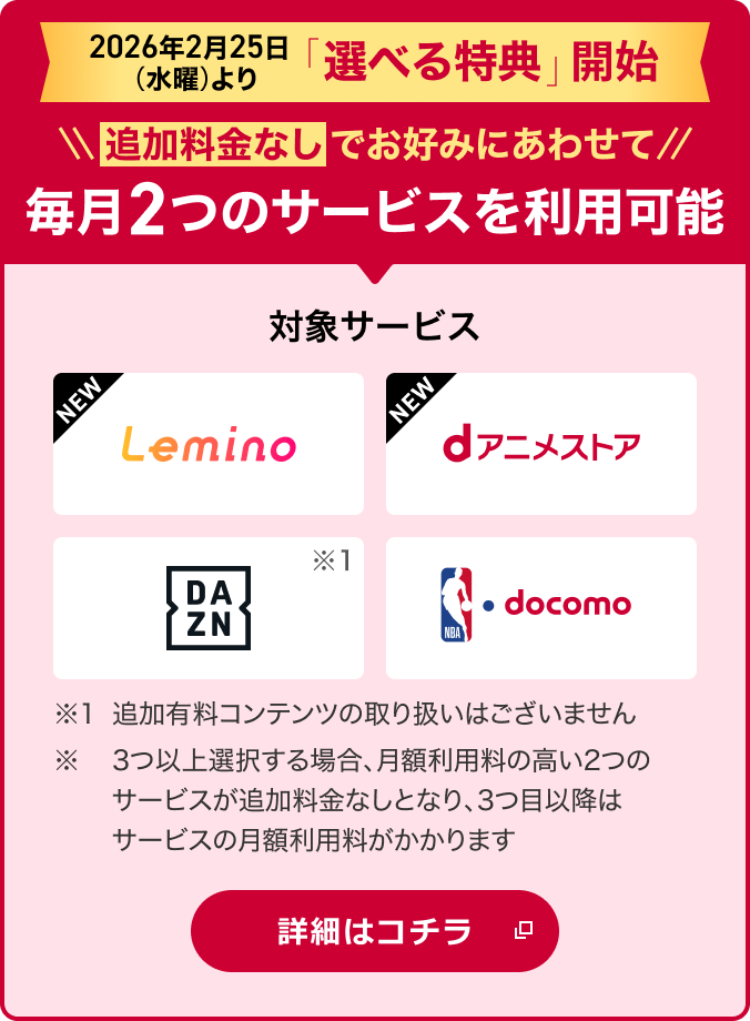 2026年2月25日より「選べる特典」開始！追加料金なしでお好みにあわせて2つのサービスを選択可能 対象サービス Lemino dアニメストア DAZN NBA  docomo ※1追加有料コンテンツの取り扱いはございません。※ 3つ以上選択する場合、月額利用料の高い2つのサービスが追加料金なしとなり、3つ目以降はサービスの月額利用料がかかります 詳細はコチラ