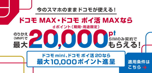 今のスマホのままドコモが使える！ドコモ MAX・ドコモ ポイ 活MAXならMNP乗り換えでdポイント（期間・用途限定）最大20,000ポイント、SIMのみ契約でもらえる！ドコモ mini、ポイ活 20なら最大10,000ポイント進呈。適用条件はこちら