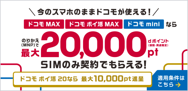 今のスマホのままドコモが使える!ドコモ MAX・ドコモ ポイ活 MAX・ドコモ miniならのりかえ(MNP)で最大20,000ポイント dポイント(期間・用途限定)SIMのみ契約でもらえる!ドコモ ポイ活 20なら最大10,000ポイント進呈 適用条件はこちら