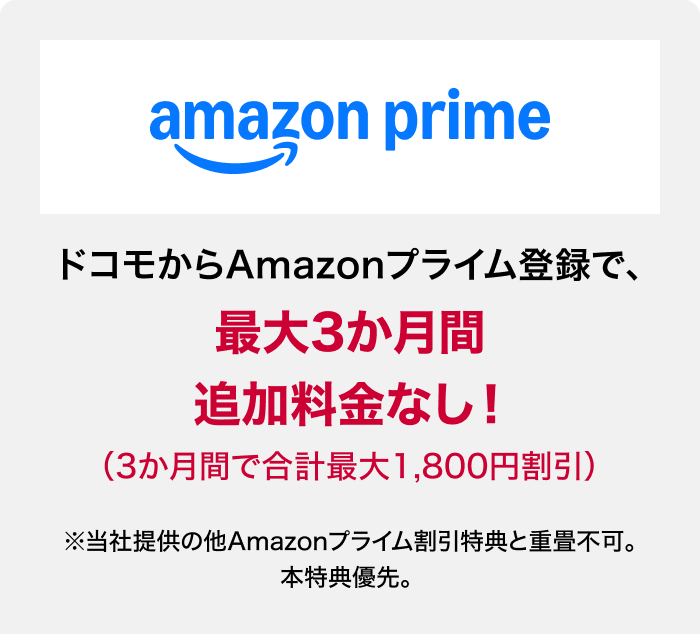 amazon prine ドコモからAmazonプライム登録で、最大3か月間追加料金なし！（3か月間で合計最大1,800円割引）※当社提供の他Amazonプライム割引特典と重畳不可。本特典優先。