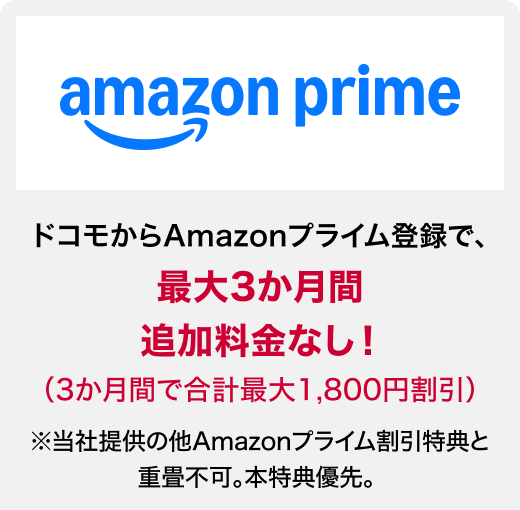 amazon prine ドコモからAmazonプライム登録で、最大3か月間追加料金なし！（3か月間で合計最大1,800円割引）※当社提供の他Amazonプライム割引特典と重畳不可。本特典優先。