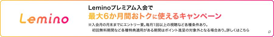 Lemino Leminoプレミアム入会で最大6ヶ月間おトクに使えるキャンペーン ※入会月の月末までにエントリー要。毎月1回以上の視聴など各種条件あり。初回無料期間など各種特典適応がある期間はポイント進呈の対象外となる場合あり。詳しくはこちら