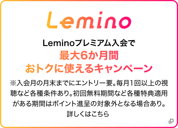 Lemino Leminoプレミアム入会で最大6ヶ月間おトクに使えるキャンペーン ※入会月の月末までにエントリー要。毎月1回以上の視聴など各種条件あり。初回無料期間など各種特典適応がある期間はポイント進呈の対象外となる場合あり。詳しくはこちら
