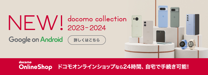 NEW！ docomo collection 2023-2024 Google on Android 詳しくはこちら docomo Online Shop ドコモオンラインショップなら24時間、自宅で手続き可能！