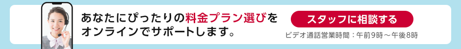 あなたにぴったりの料金プラン選びをオンラインでサポートします。スタッフに相談する ビデオ通話営業時間:午前10時~午後7時