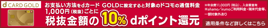 d CARD GOLD お支払い方法をdカード GOLDに設定すると対象のドコモの通信料金1,000円（税抜）ごとに税抜金額の10％ dポイント還元 ※年会費11,000円（税込）、入会審査有 ※ahamo／irumoご利用料金・端末代金等、一部対象外あり 適用条件など詳しくはこちら