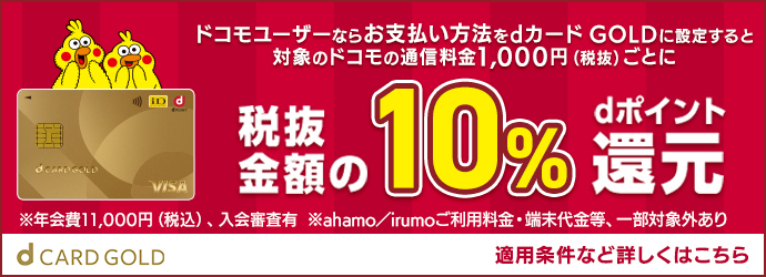 d CARD GOLD お支払い方法をdカード GOLDに設定すると対象のドコモの通信料金1,000円（税抜）ごとに税抜金額の10％ dポイント還元 ※年会費11,000円（税込）、入会審査有 ※ahamo／irumoご利用料金・端末代金等、一部対象外あり 適用条件など詳しくはこちら