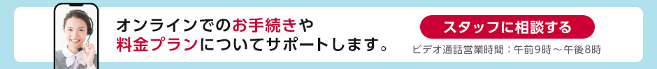 オンラインでのお手続きや料金プランについてサポートします。スタッフに相談する ビデオ通話営業時間：午前10時～午後7時