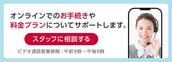 オンラインでのお手続きや料金プランについてサポートします。スタッフに相談する ビデオ通話営業時間：午前10時～午後7時