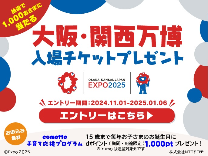 抽選で1,000名さまに当たる 大阪・関西万博入場チケットプレゼント エントリー期間:2024年11月1日~2025年1月6日|お申込み無料comotto子育て応援プログラム15歳まで毎年お子さまのお誕生日にdポイント(期間・用途限定)1,000ptプレゼント!※irumoは進呈対象外です