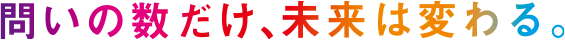 問いの数だけ、未来は変わる。