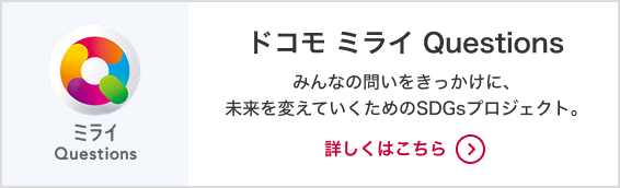 ドコモ ミライQuestions みんなの問いをきっかけに、未来を変えていくためのSDGsプロジェクト。詳しくはこちら