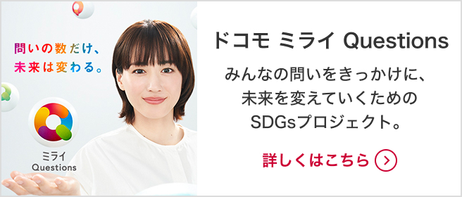 ドコモ ミライQuestions みんなの問いをきっかけに、未来を変えていくためのSDGsプロジェクト。詳しくはこちら