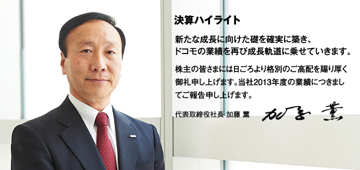 決算ハイライト 新たな成長に向けた礎を確実に築き、ドコモの業績を再び成長軌道に乗せていきます。 株主の皆さまには日ごろより格別のご高配を賜り厚く御礼申し上げます。当社2013年度の業績につきましてご報告申し上げます。 代表取締役社長 加藤 薫