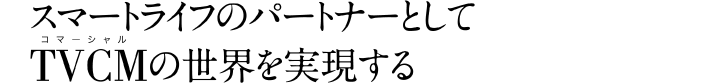 スマートライフのパートナーとしてTVCMの世界を実現する