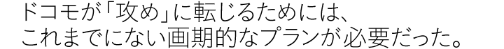 ドコモが「攻め」に転じるためには、これまでにない画期的なプランが必要だった。