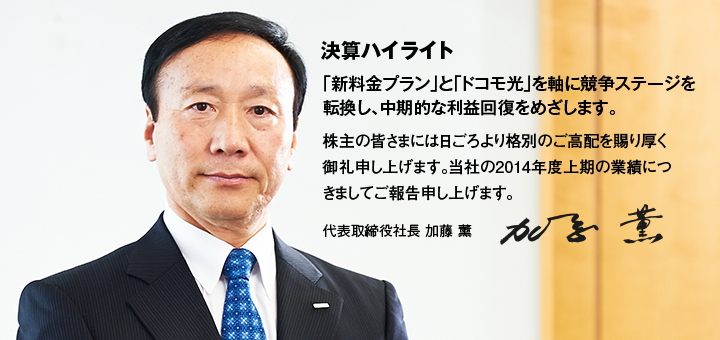 決算ハイライト 「新料金プラン」と「ドコモ光」を軸に競争ステージを転換し、中期的な利益回復をめざします。株主の皆さまには日ごろより格別のご高配を賜り厚く御礼申し上げます。当社の2014年度上期の業績につきましてご報告申し上げます。 代表取締役社長 加藤 薰