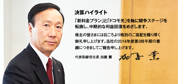 決算ハイライト 「新料金プラン」と「ドコモ光」を軸に競争ステージを転換し、中期的な利益回復をめざします。株主の皆さまには日ごろより格別のご高配を賜り厚く御礼申し上げます。当社の2014年度第3四半期の業績につきましてご報告申し上げます。代表取締役社長 加藤 薰