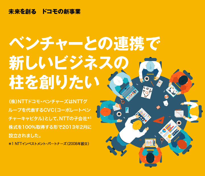 未来を創る　ドコモの新事業 ベンチャーとの連携で新しいビジネスの柱を創りたい （株）NTTドコモ・ベンチャーズはNTTグループを代表するCVC（コーポレートベンチャーキャピタル）として、NTTの子会社＊1株式を100%取得する形で2013年2月に設立されました。＊1 NTTインベストメント・パートナーズ（2008年設立）