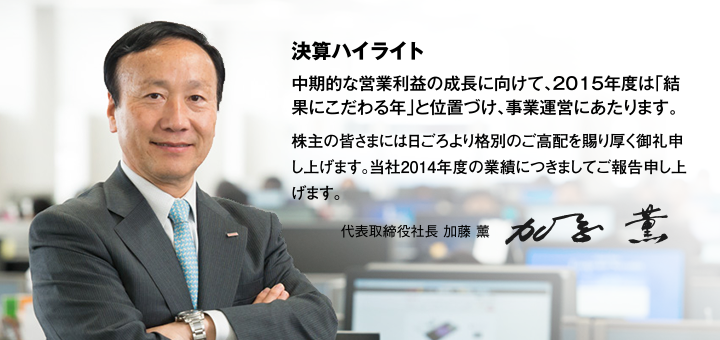 決算ハイライト 中期的な営業利益の成長に向けて、2015年度は「結果にこだわる年」と位置づけ、事業運営にあたります。株主の皆さまには日ごろより格別のご高配を賜り厚く御礼申し上げます。当社2014年度の業績につきましてご報告申し上げます。代表取締役社長 加藤 薰 社長