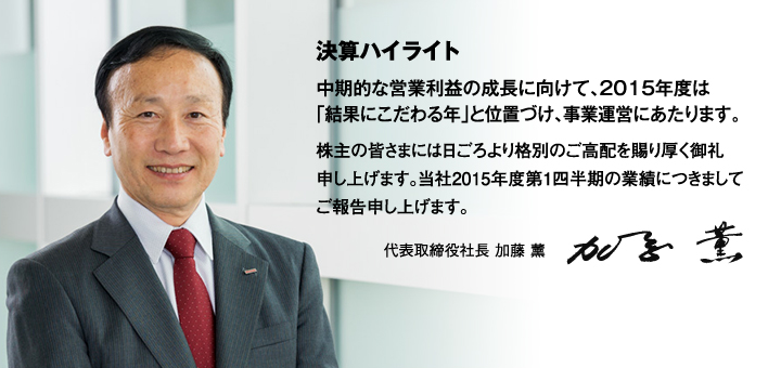 決算ハイライト 中期的な営業利益の成長に向けて、2015年度は「結果にこだわる年」と位置づけ、事業運営にあたります。株主の皆さまには日ごろより格別のご高配を賜り厚く御礼申し上げます。当社2015年度第1四半期の業績につきましてご報告申し上げます。代表取締役社長 加藤 薰