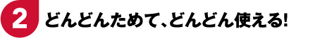 2 どんどんためて、どんどん使える！