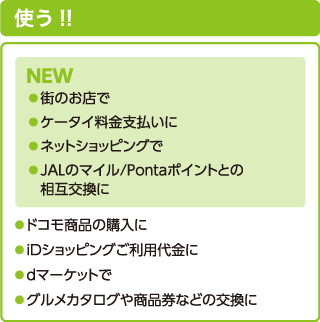 使う!! NEW ●街のお店で●ケータイ料金支払いに●ネットショッピングで●JALのマイル/Pontaポイントとの相互交換に●ドコモ商品の購入に●iDショッピングご利用代金に●dマーケットで●グルメカタログや商品券などの交換に